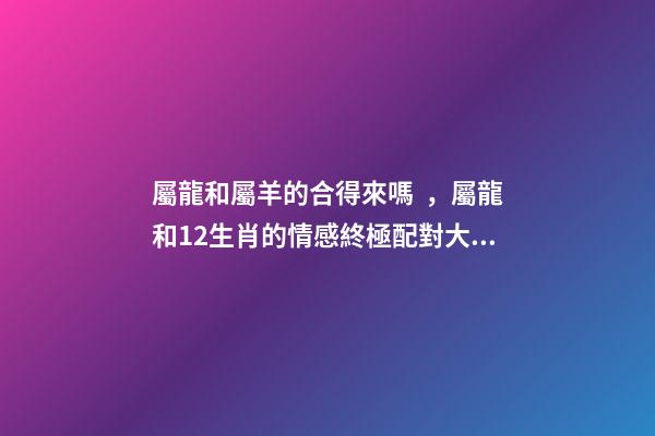屬龍和屬羊的合得來嗎，屬龍和12生肖的情感終極配對大全-第1張-觀點-玄機派
